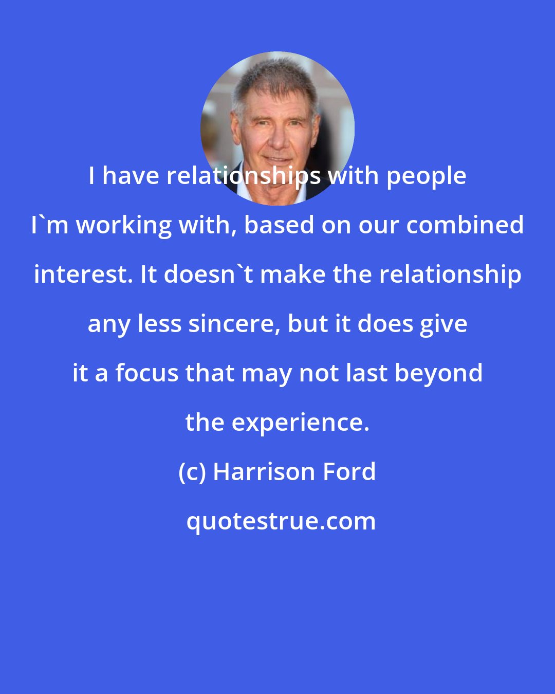 Harrison Ford: I have relationships with people I'm working with, based on our combined interest. It doesn't make the relationship any less sincere, but it does give it a focus that may not last beyond the experience.