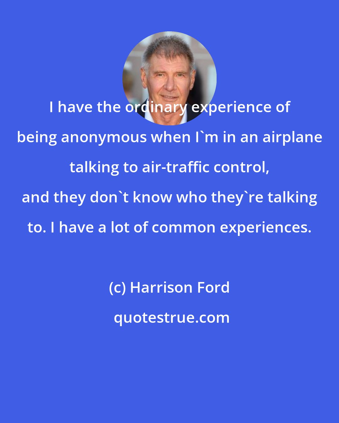 Harrison Ford: I have the ordinary experience of being anonymous when I'm in an airplane talking to air-traffic control, and they don't know who they're talking to. I have a lot of common experiences.