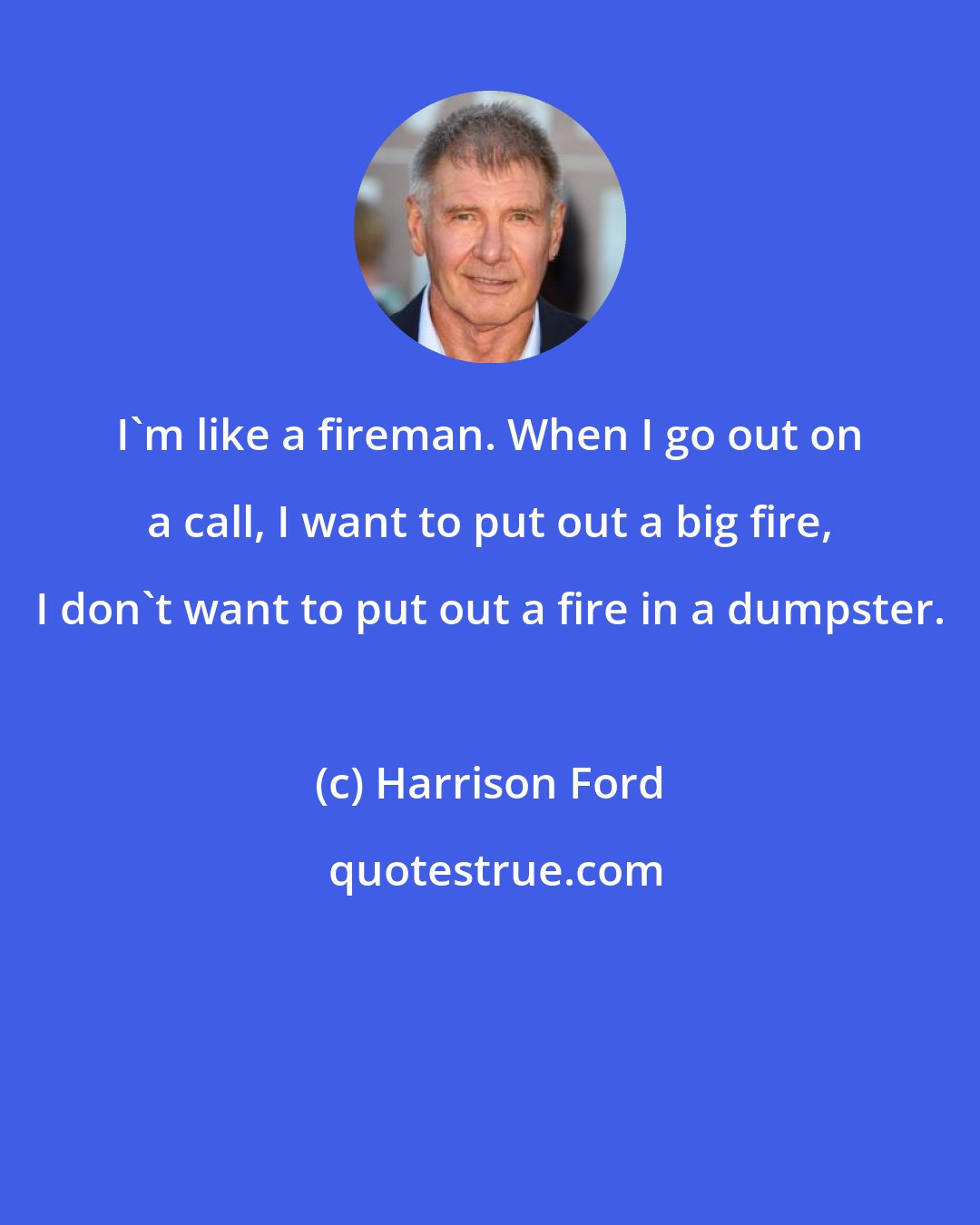 Harrison Ford: I'm like a fireman. When I go out on a call, I want to put out a big fire, I don't want to put out a fire in a dumpster.