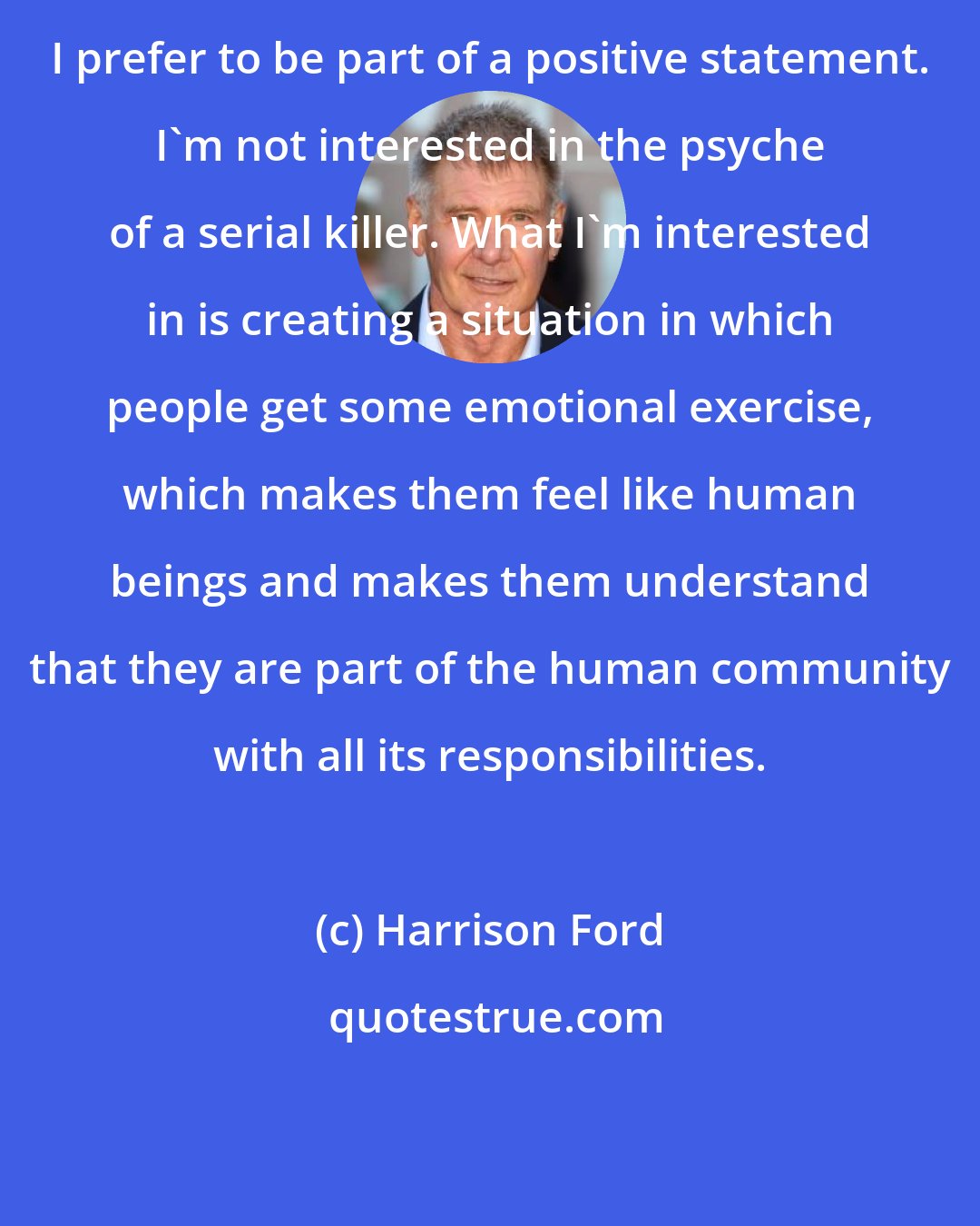 Harrison Ford: I prefer to be part of a positive statement. I'm not interested in the psyche of a serial killer. What I'm interested in is creating a situation in which people get some emotional exercise, which makes them feel like human beings and makes them understand that they are part of the human community with all its responsibilities.