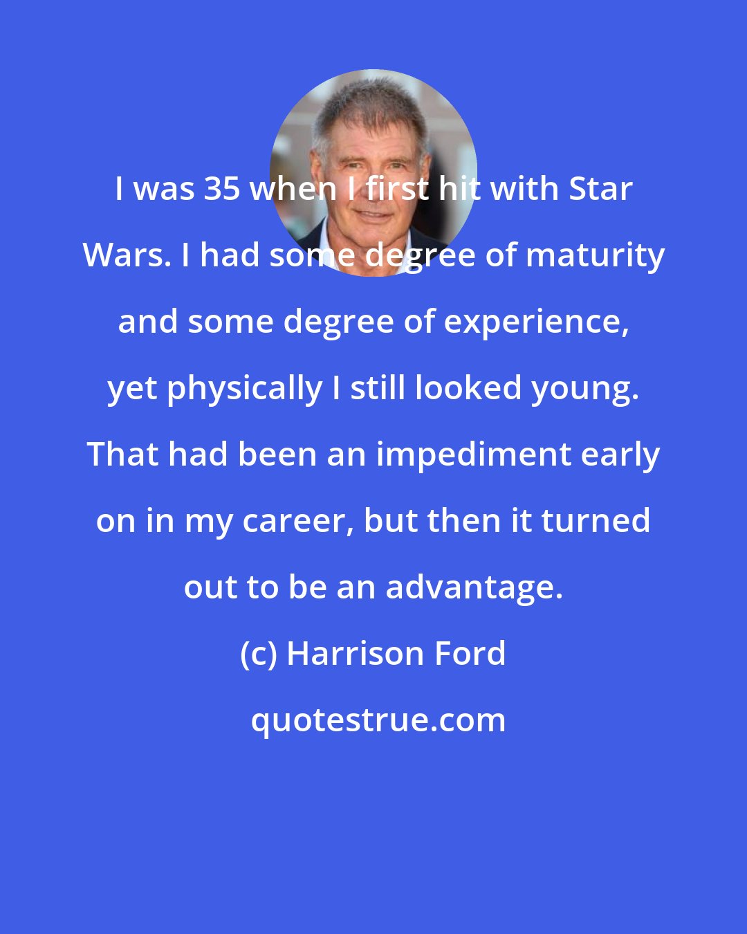 Harrison Ford: I was 35 when I first hit with Star Wars. I had some degree of maturity and some degree of experience, yet physically I still looked young. That had been an impediment early on in my career, but then it turned out to be an advantage.