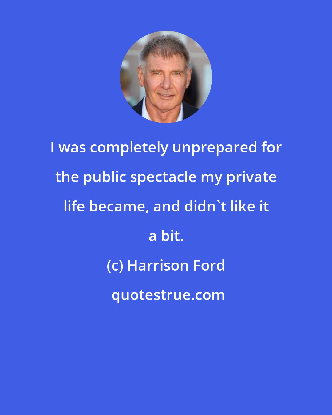 Harrison Ford: I was completely unprepared for the public spectacle my private life became, and didn't like it a bit.