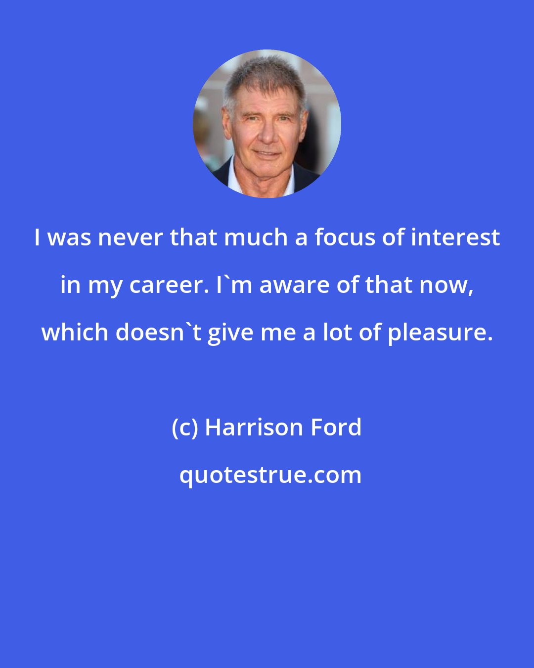 Harrison Ford: I was never that much a focus of interest in my career. I'm aware of that now, which doesn't give me a lot of pleasure.