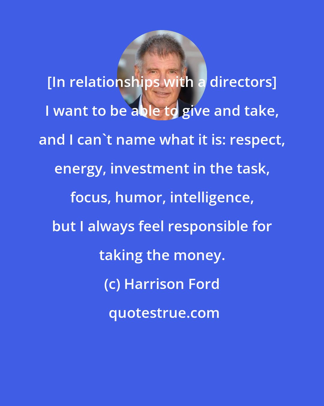 Harrison Ford: [In relationships with a directors] I want to be able to give and take, and I can't name what it is: respect, energy, investment in the task, focus, humor, intelligence, but I always feel responsible for taking the money.