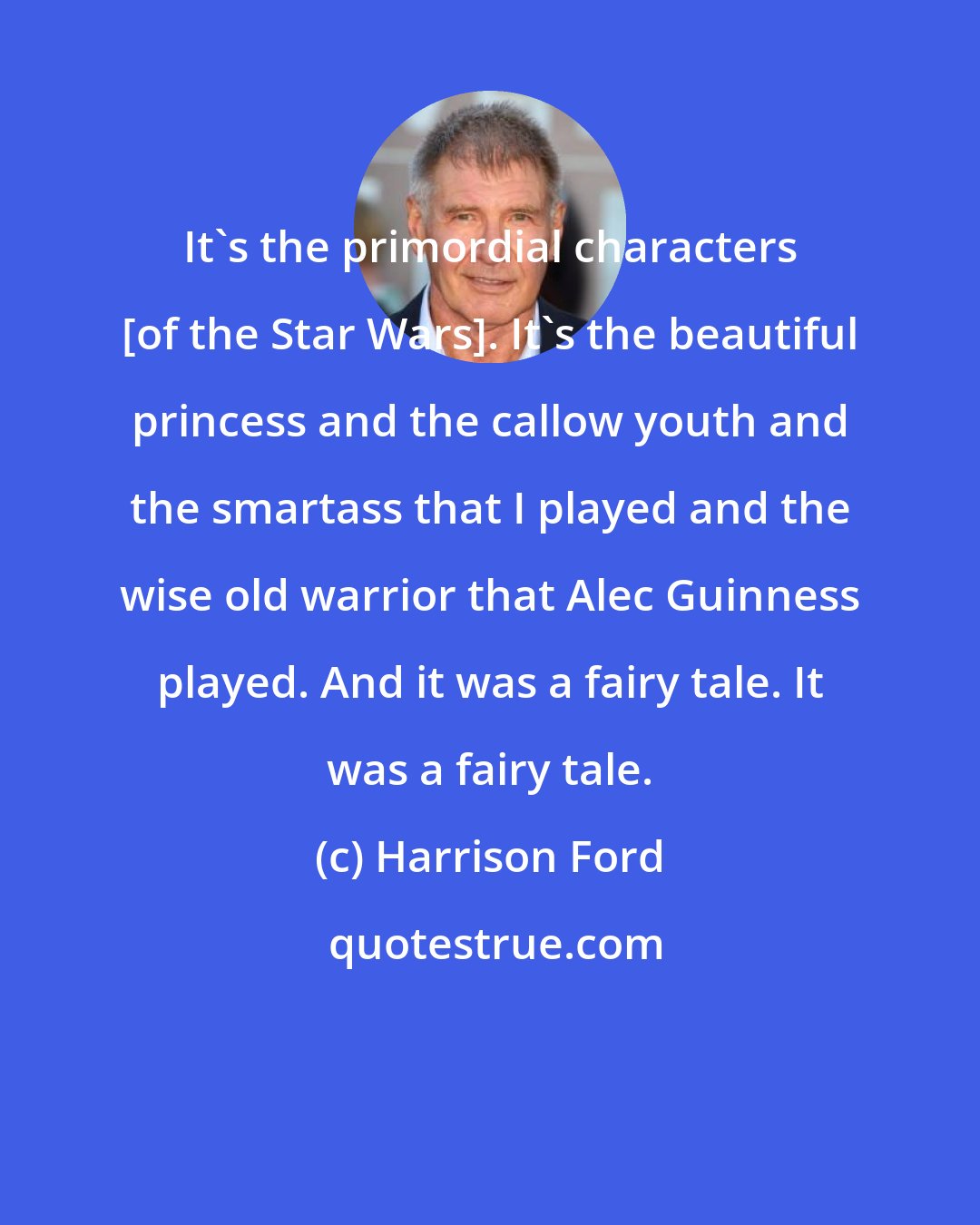 Harrison Ford: It's the primordial characters [of the Star Wars]. It's the beautiful princess and the callow youth and the smartass that I played and the wise old warrior that Alec Guinness played. And it was a fairy tale. It was a fairy tale.