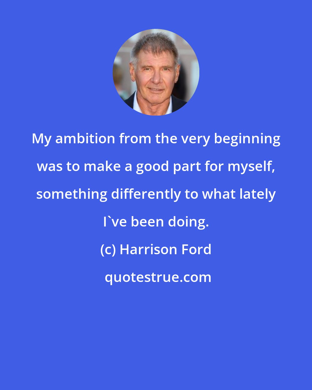 Harrison Ford: My ambition from the very beginning was to make a good part for myself, something differently to what lately I've been doing.