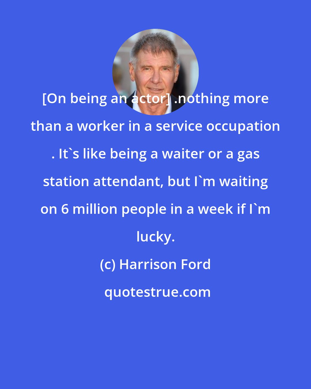 Harrison Ford: [On being an actor] .nothing more than a worker in a service occupation . It's like being a waiter or a gas station attendant, but I'm waiting on 6 million people in a week if I'm lucky.