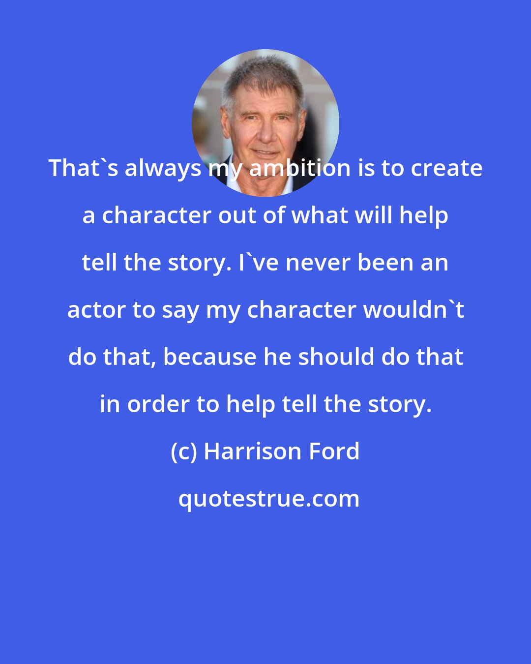 Harrison Ford: That's always my ambition is to create a character out of what will help tell the story. I've never been an actor to say my character wouldn't do that, because he should do that in order to help tell the story.