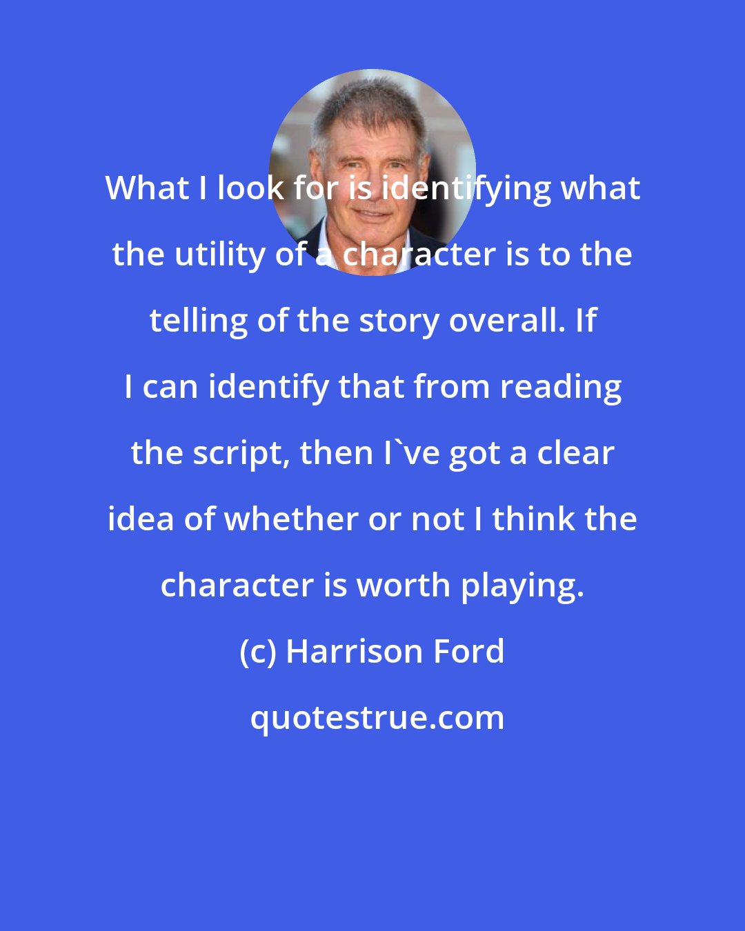 Harrison Ford: What I look for is identifying what the utility of a character is to the telling of the story overall. If I can identify that from reading the script, then I've got a clear idea of whether or not I think the character is worth playing.