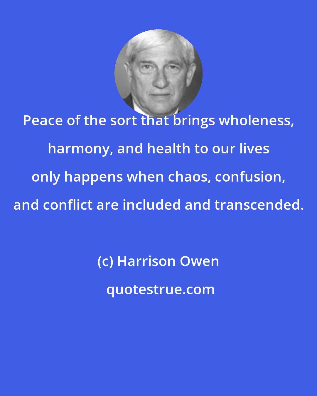 Harrison Owen: Peace of the sort that brings wholeness, harmony, and health to our lives only happens when chaos, confusion, and conflict are included and transcended.