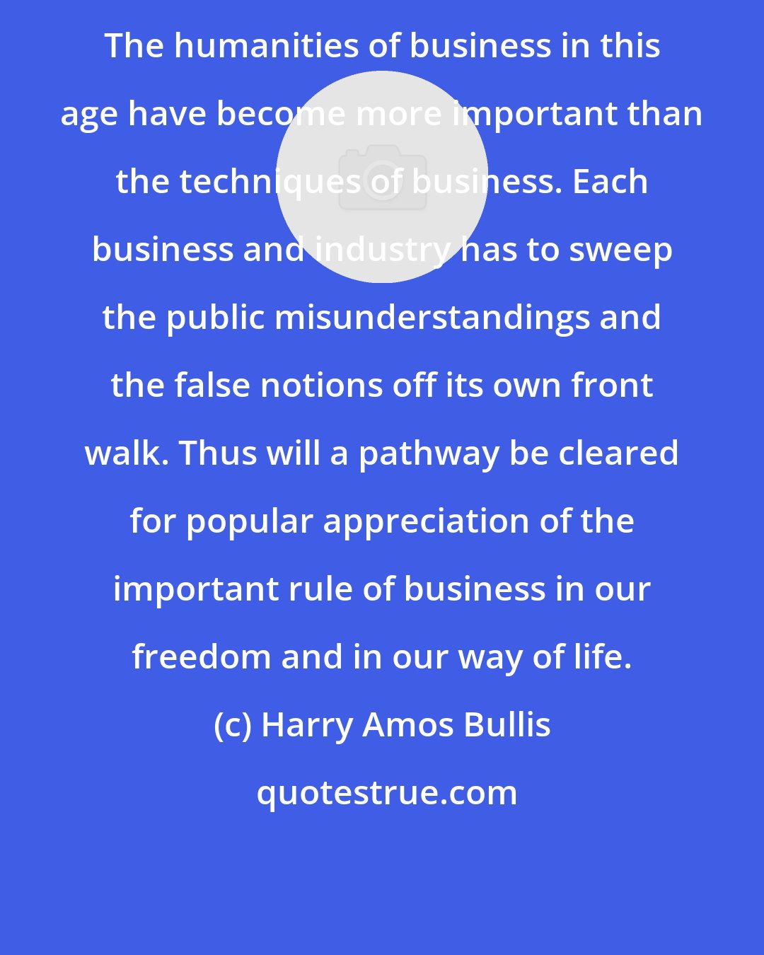 Harry Amos Bullis: The humanities of business in this age have become more important than the techniques of business. Each business and industry has to sweep the public misunderstandings and the false notions off its own front walk. Thus will a pathway be cleared for popular appreciation of the important rule of business in our freedom and in our way of life.