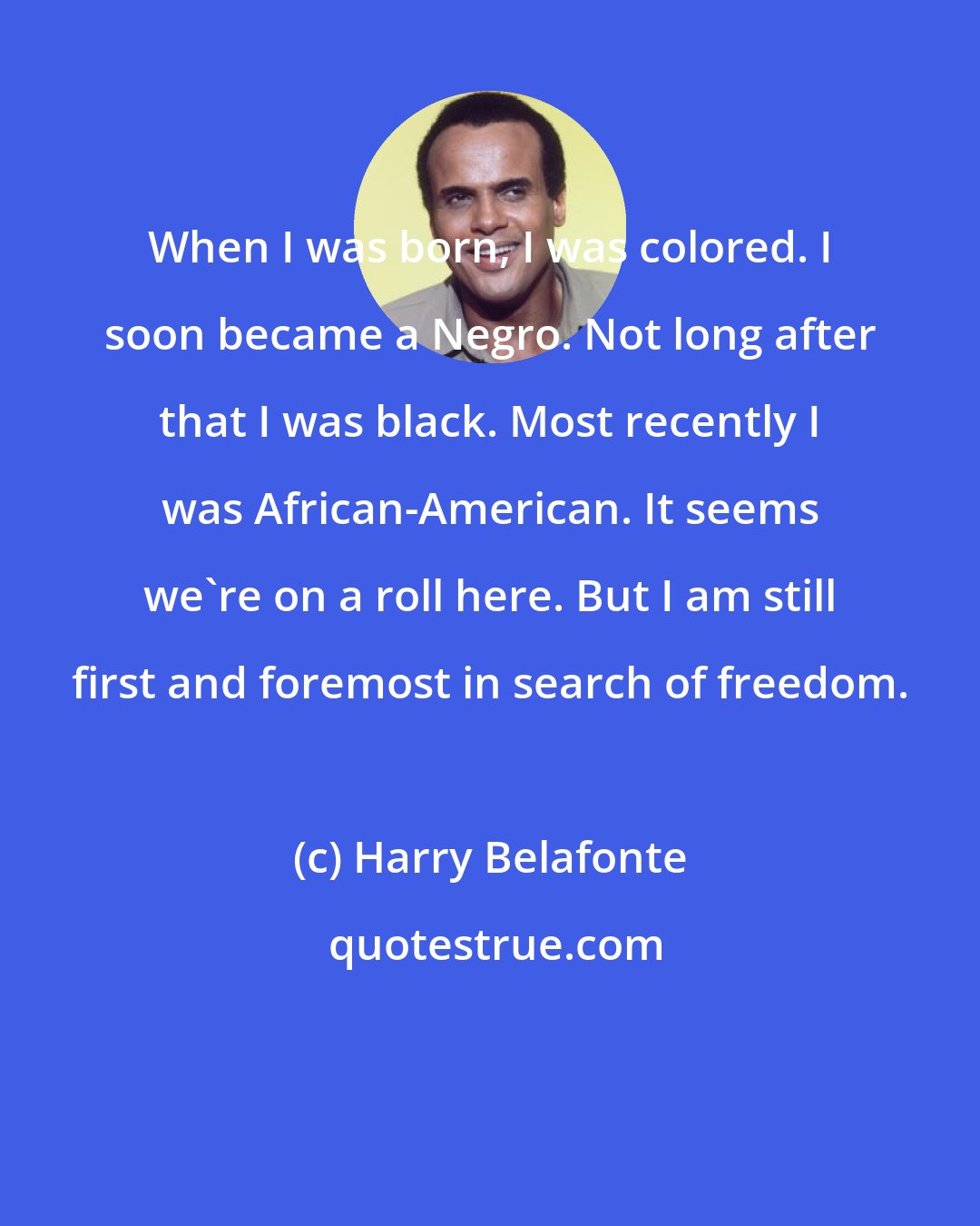 Harry Belafonte: When I was born, I was colored. I soon became a Negro. Not long after that I was black. Most recently I was African-American. It seems we're on a roll here. But I am still first and foremost in search of freedom.