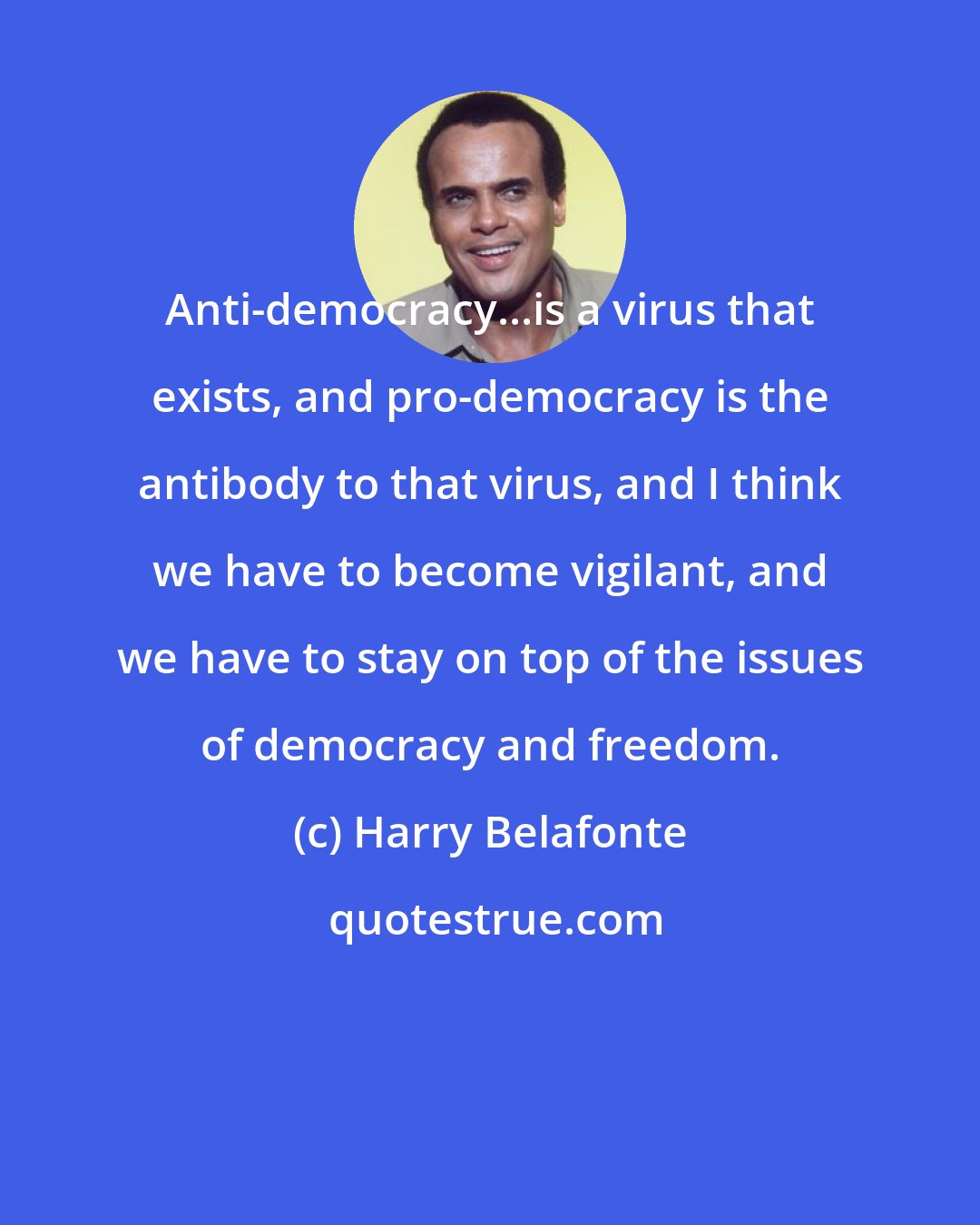 Harry Belafonte: Anti-democracy...is a virus that exists, and pro-democracy is the antibody to that virus, and I think we have to become vigilant, and we have to stay on top of the issues of democracy and freedom.