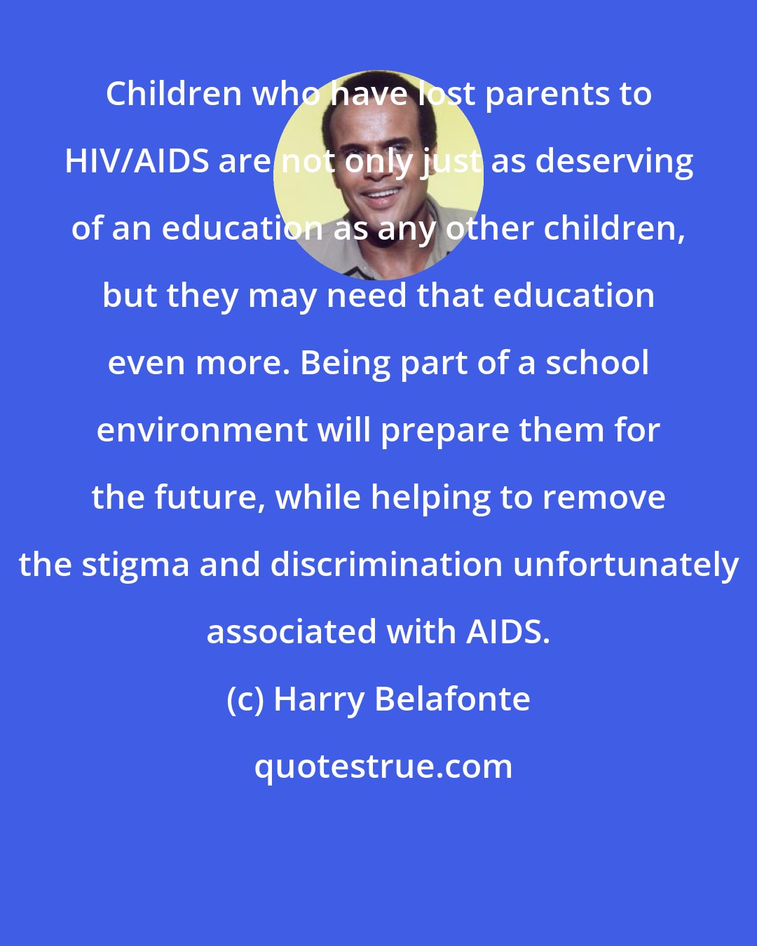 Harry Belafonte: Children who have lost parents to HIV/AIDS are not only just as deserving of an education as any other children, but they may need that education even more. Being part of a school environment will prepare them for the future, while helping to remove the stigma and discrimination unfortunately associated with AIDS.