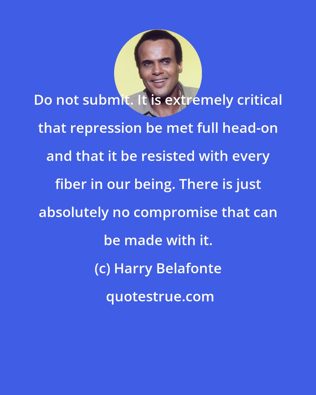 Harry Belafonte: Do not submit. It is extremely critical that repression be met full head-on and that it be resisted with every fiber in our being. There is just absolutely no compromise that can be made with it.