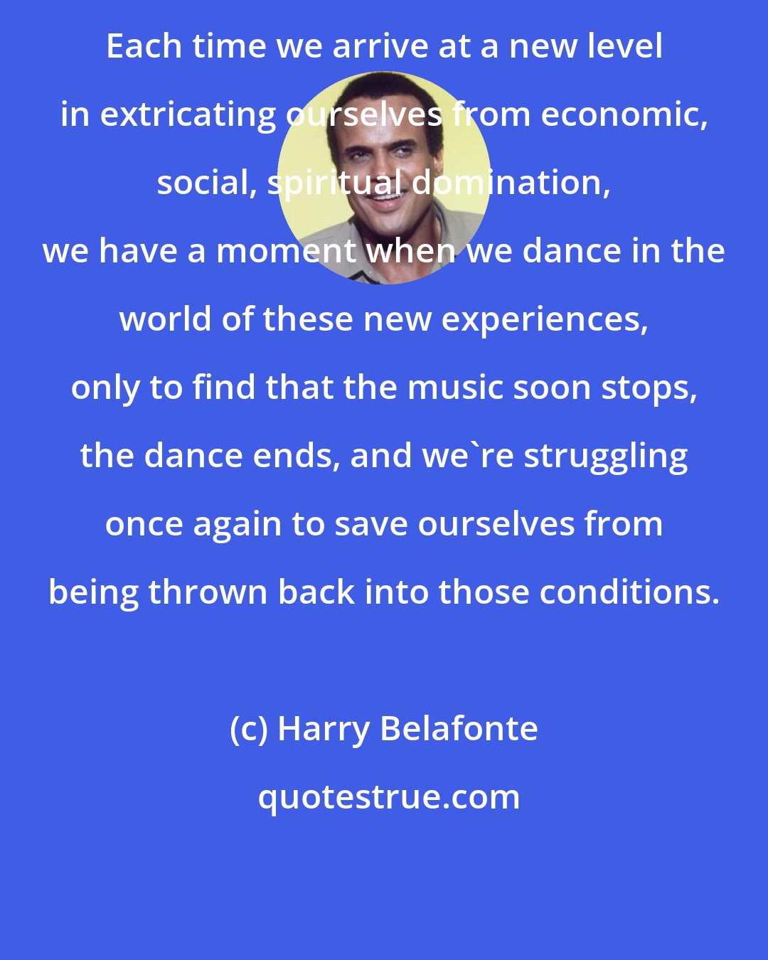 Harry Belafonte: Each time we arrive at a new level in extricating ourselves from economic, social, spiritual domination, we have a moment when we dance in the world of these new experiences, only to find that the music soon stops, the dance ends, and we're struggling once again to save ourselves from being thrown back into those conditions.