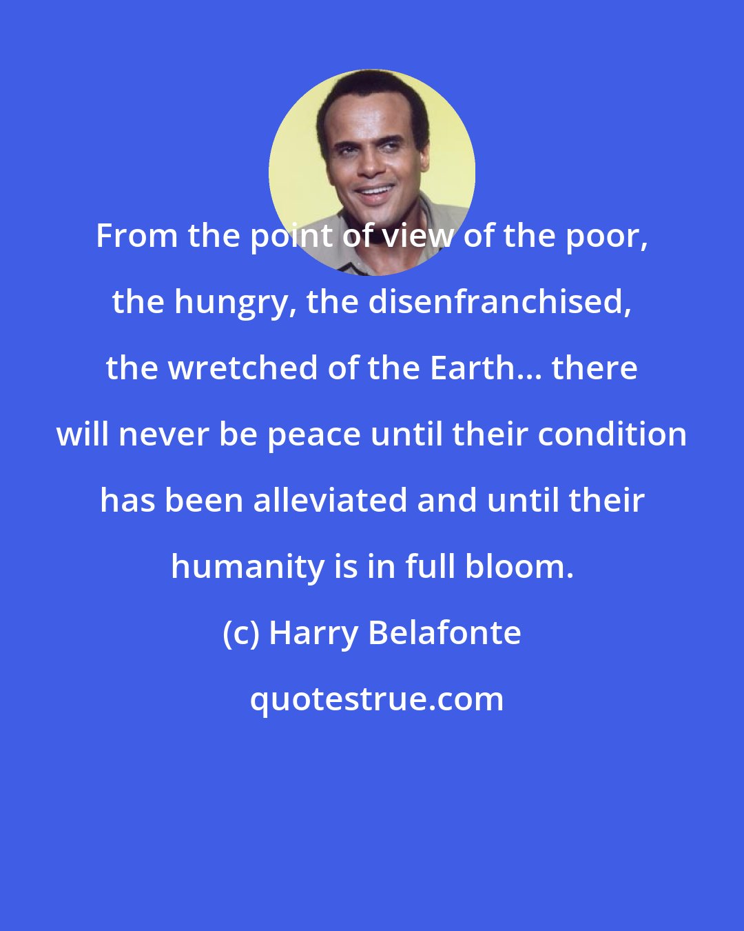 Harry Belafonte: From the point of view of the poor, the hungry, the disenfranchised, the wretched of the Earth... there will never be peace until their condition has been alleviated and until their humanity is in full bloom.