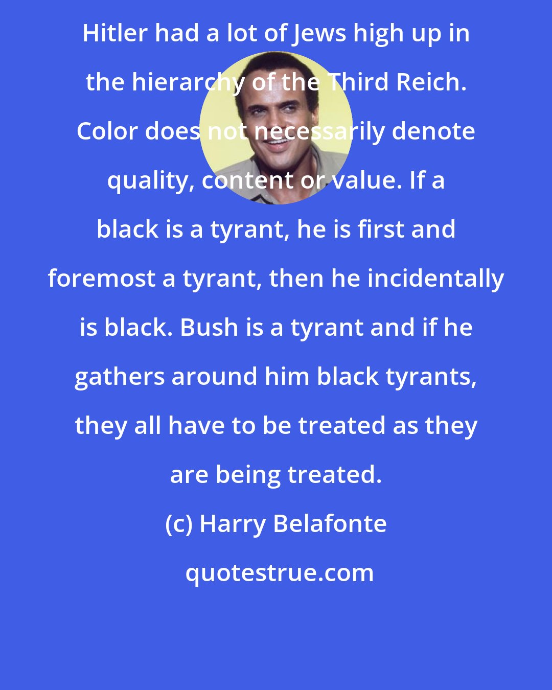 Harry Belafonte: Hitler had a lot of Jews high up in the hierarchy of the Third Reich. Color does not necessarily denote quality, content or value. If a black is a tyrant, he is first and foremost a tyrant, then he incidentally is black. Bush is a tyrant and if he gathers around him black tyrants, they all have to be treated as they are being treated.