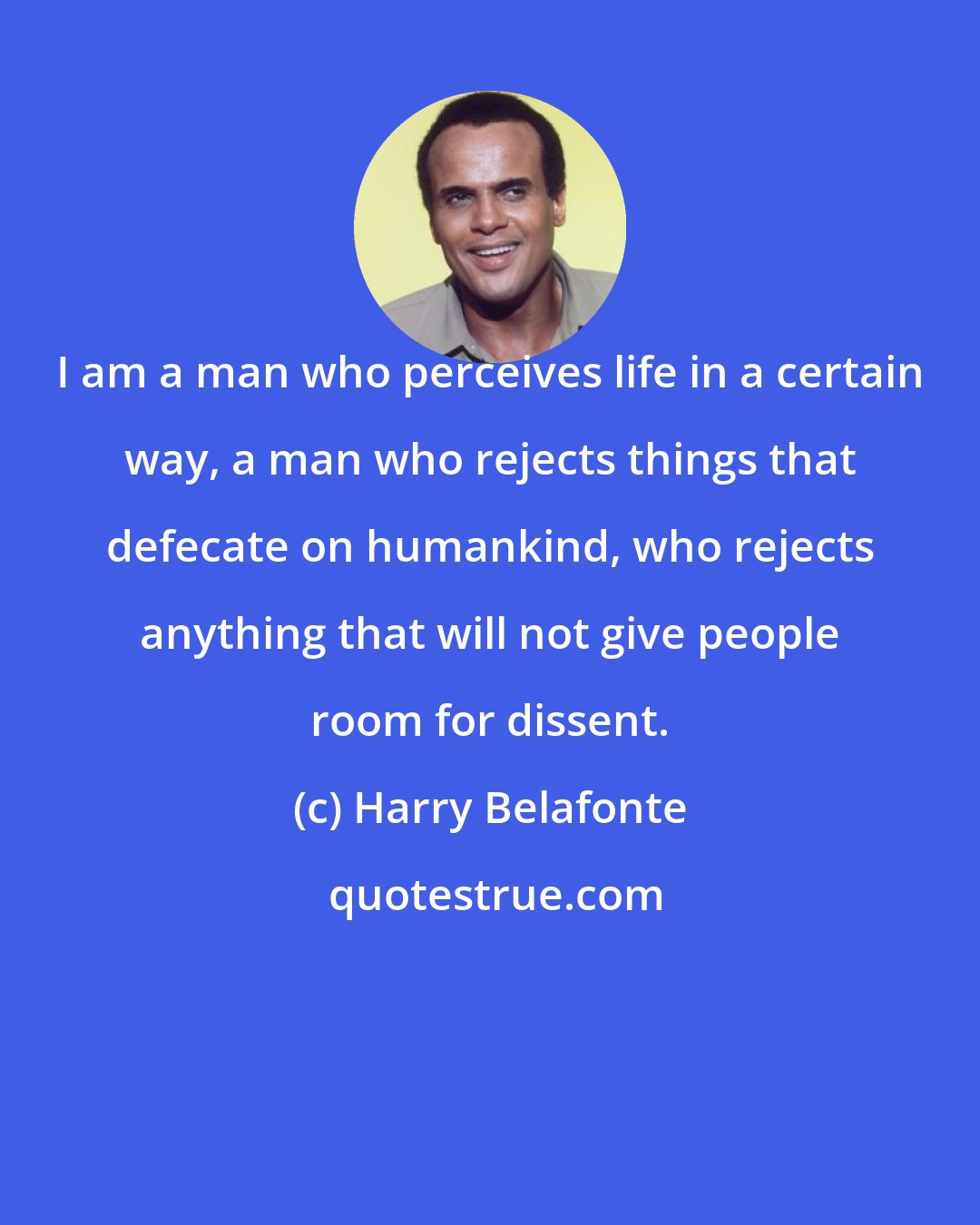 Harry Belafonte: I am a man who perceives life in a certain way, a man who rejects things that defecate on humankind, who rejects anything that will not give people room for dissent.