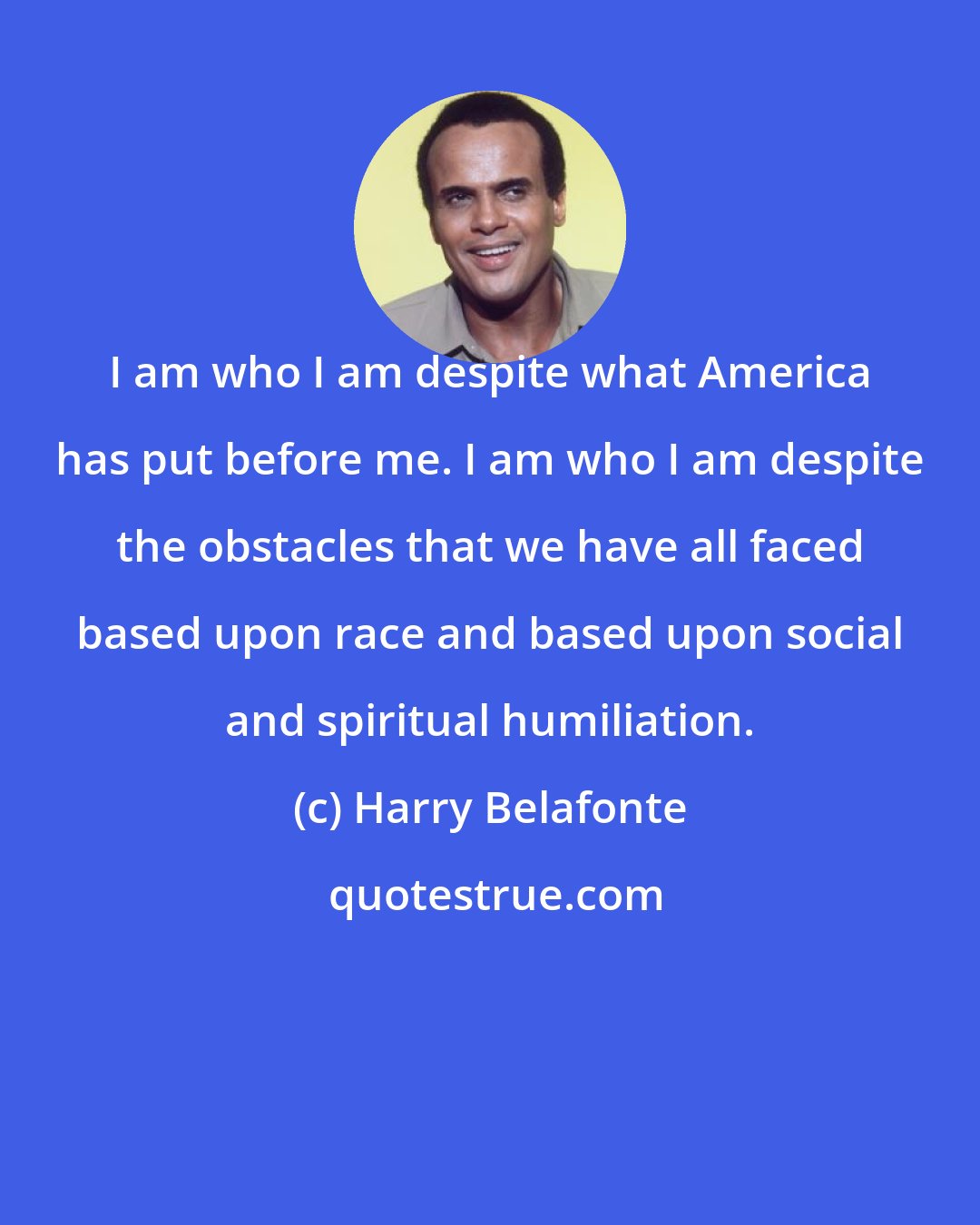 Harry Belafonte: I am who I am despite what America has put before me. I am who I am despite the obstacles that we have all faced based upon race and based upon social and spiritual humiliation.