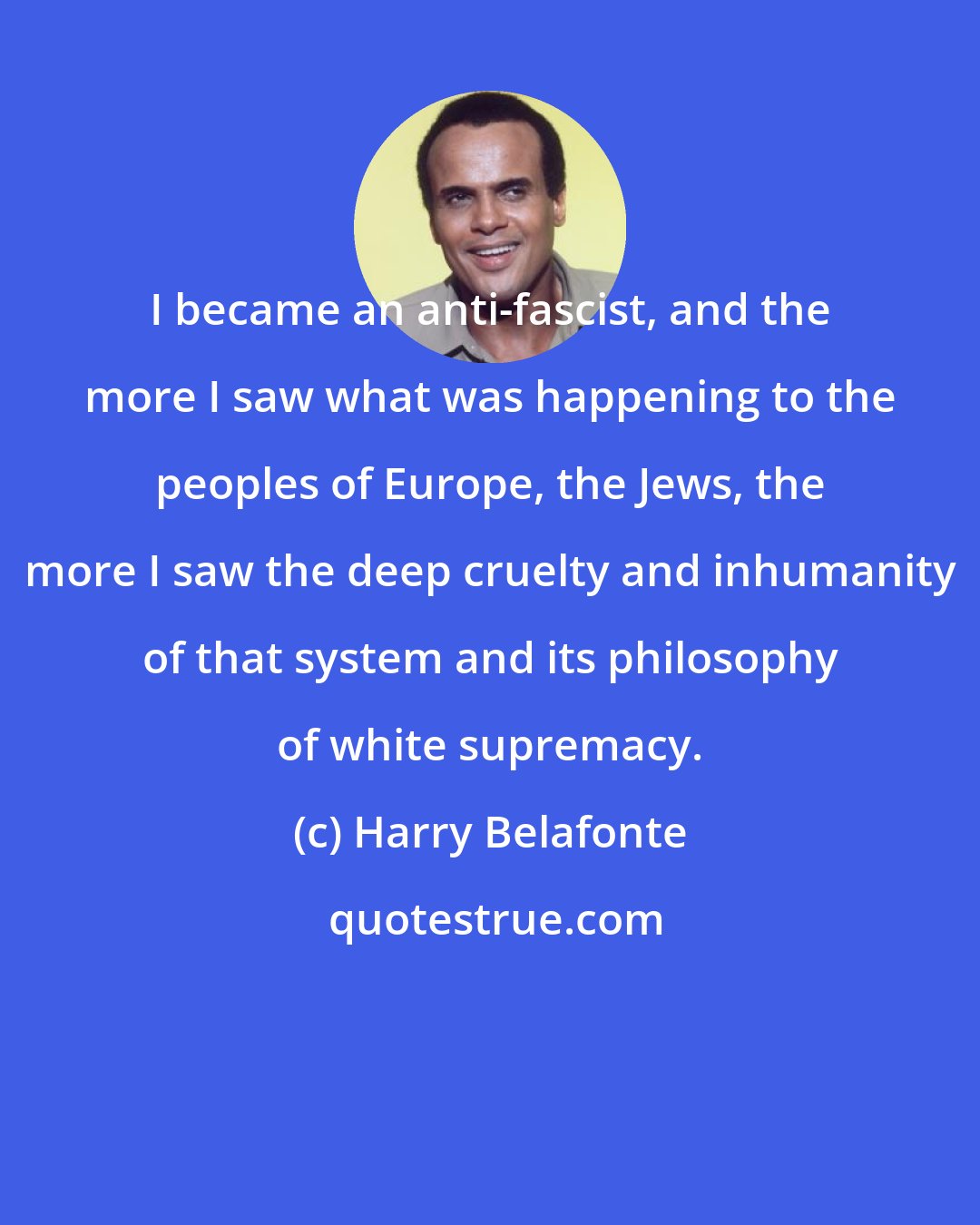 Harry Belafonte: I became an anti-fascist, and the more I saw what was happening to the peoples of Europe, the Jews, the more I saw the deep cruelty and inhumanity of that system and its philosophy of white supremacy.