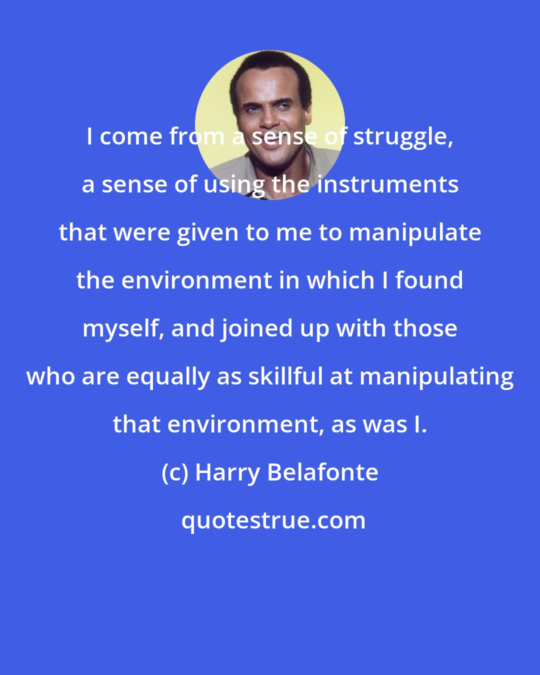 Harry Belafonte: I come from a sense of struggle, a sense of using the instruments that were given to me to manipulate the environment in which I found myself, and joined up with those who are equally as skillful at manipulating that environment, as was I.