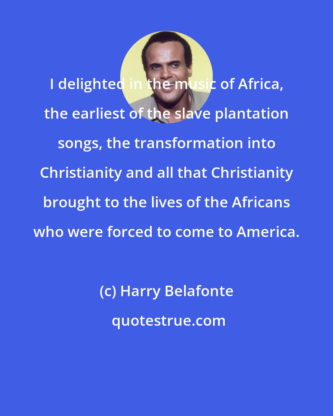 Harry Belafonte: I delighted in the music of Africa, the earliest of the slave plantation songs, the transformation into Christianity and all that Christianity brought to the lives of the Africans who were forced to come to America.