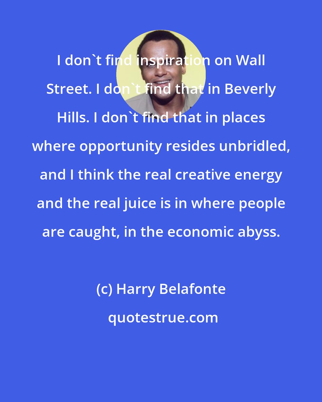 Harry Belafonte: I don't find inspiration on Wall Street. I don't find that in Beverly Hills. I don't find that in places where opportunity resides unbridled, and I think the real creative energy and the real juice is in where people are caught, in the economic abyss.