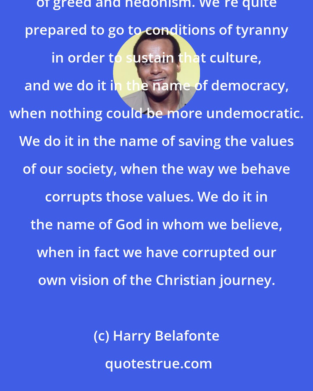 Harry Belafonte: I don't know what America has really learned. We are too quick to do what's expedient on behalf of our culture of greed and hedonism. We're quite prepared to go to conditions of tyranny in order to sustain that culture, and we do it in the name of democracy, when nothing could be more undemocratic. We do it in the name of saving the values of our society, when the way we behave corrupts those values. We do it in the name of God in whom we believe, when in fact we have corrupted our own vision of the Christian journey.