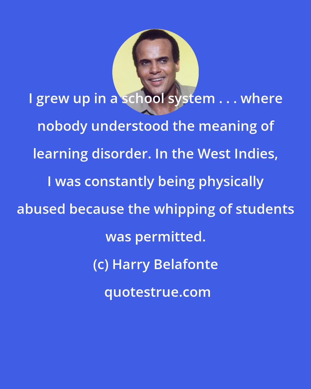 Harry Belafonte: I grew up in a school system . . . where nobody understood the meaning of learning disorder. In the West Indies, I was constantly being physically abused because the whipping of students was permitted.