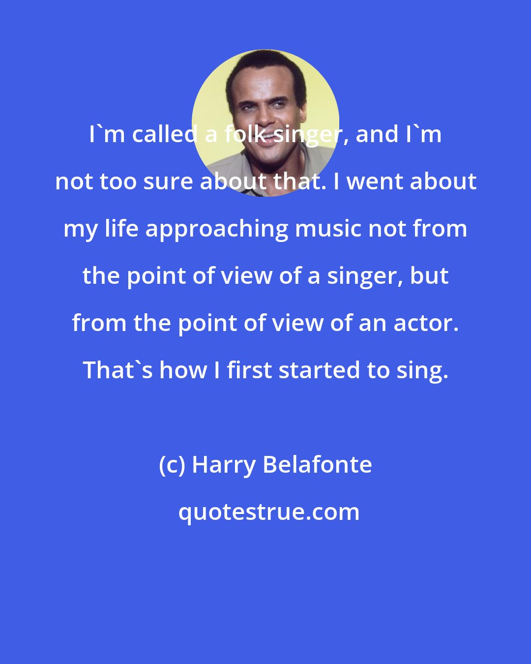Harry Belafonte: I'm called a folk singer, and I'm not too sure about that. I went about my life approaching music not from the point of view of a singer, but from the point of view of an actor. That's how I first started to sing.