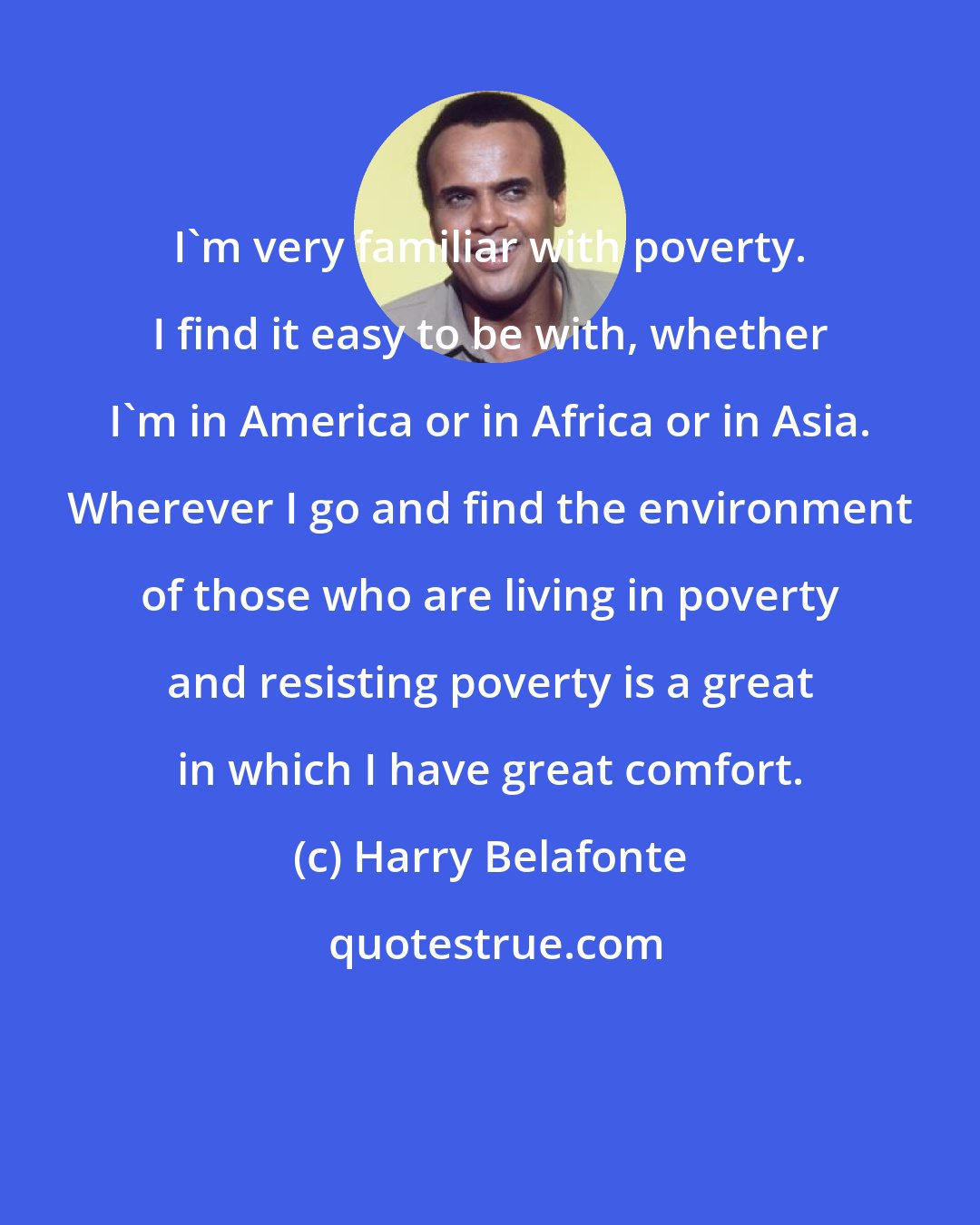 Harry Belafonte: I'm very familiar with poverty. I find it easy to be with, whether I'm in America or in Africa or in Asia. Wherever I go and find the environment of those who are living in poverty and resisting poverty is a great in which I have great comfort.