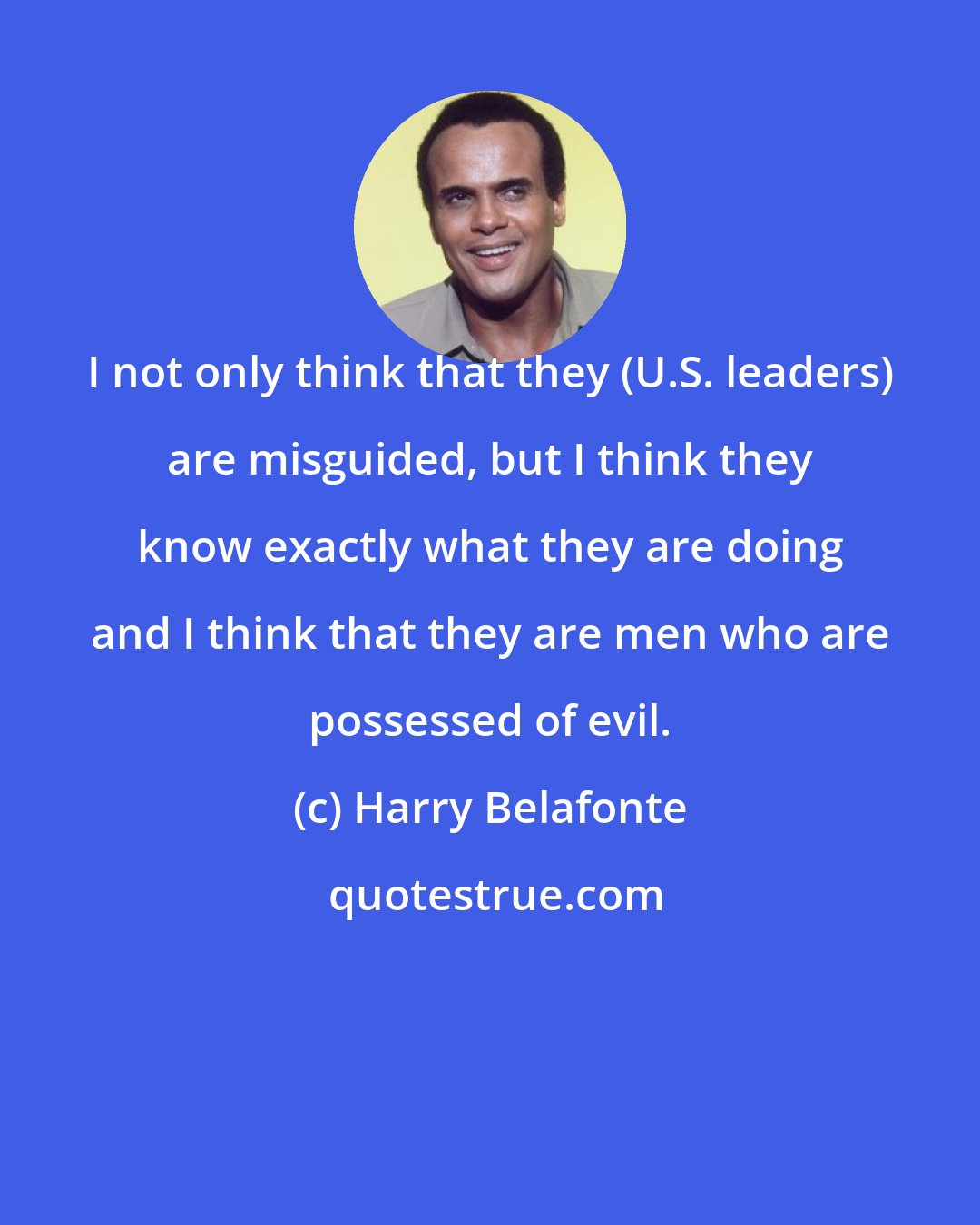 Harry Belafonte: I not only think that they (U.S. leaders) are misguided, but I think they know exactly what they are doing and I think that they are men who are possessed of evil.