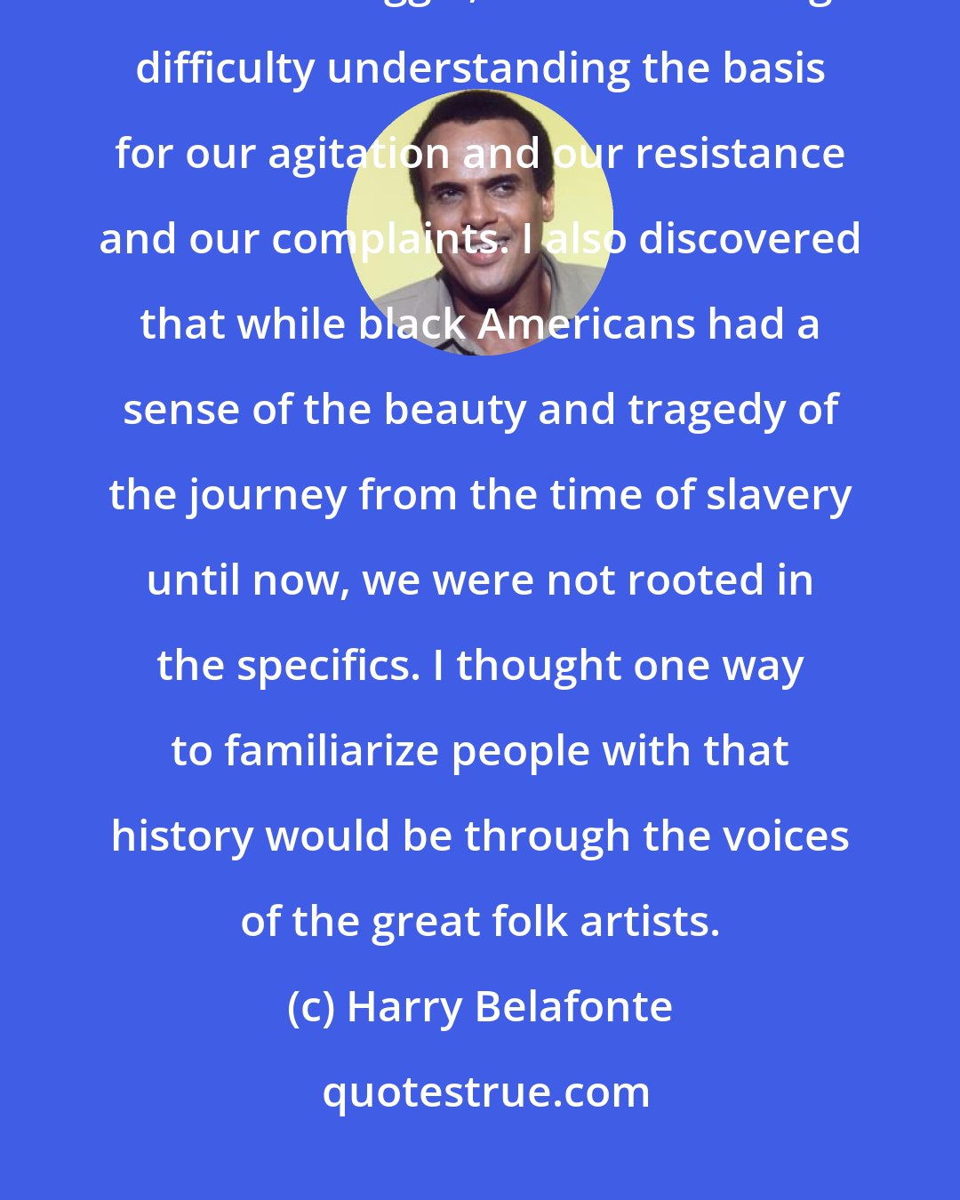 Harry Belafonte: I realized that most white Americans knew very little about our history and our struggle, and were having difficulty understanding the basis for our agitation and our resistance and our complaints. I also discovered that while black Americans had a sense of the beauty and tragedy of the journey from the time of slavery until now, we were not rooted in the specifics. I thought one way to familiarize people with that history would be through the voices of the great folk artists.