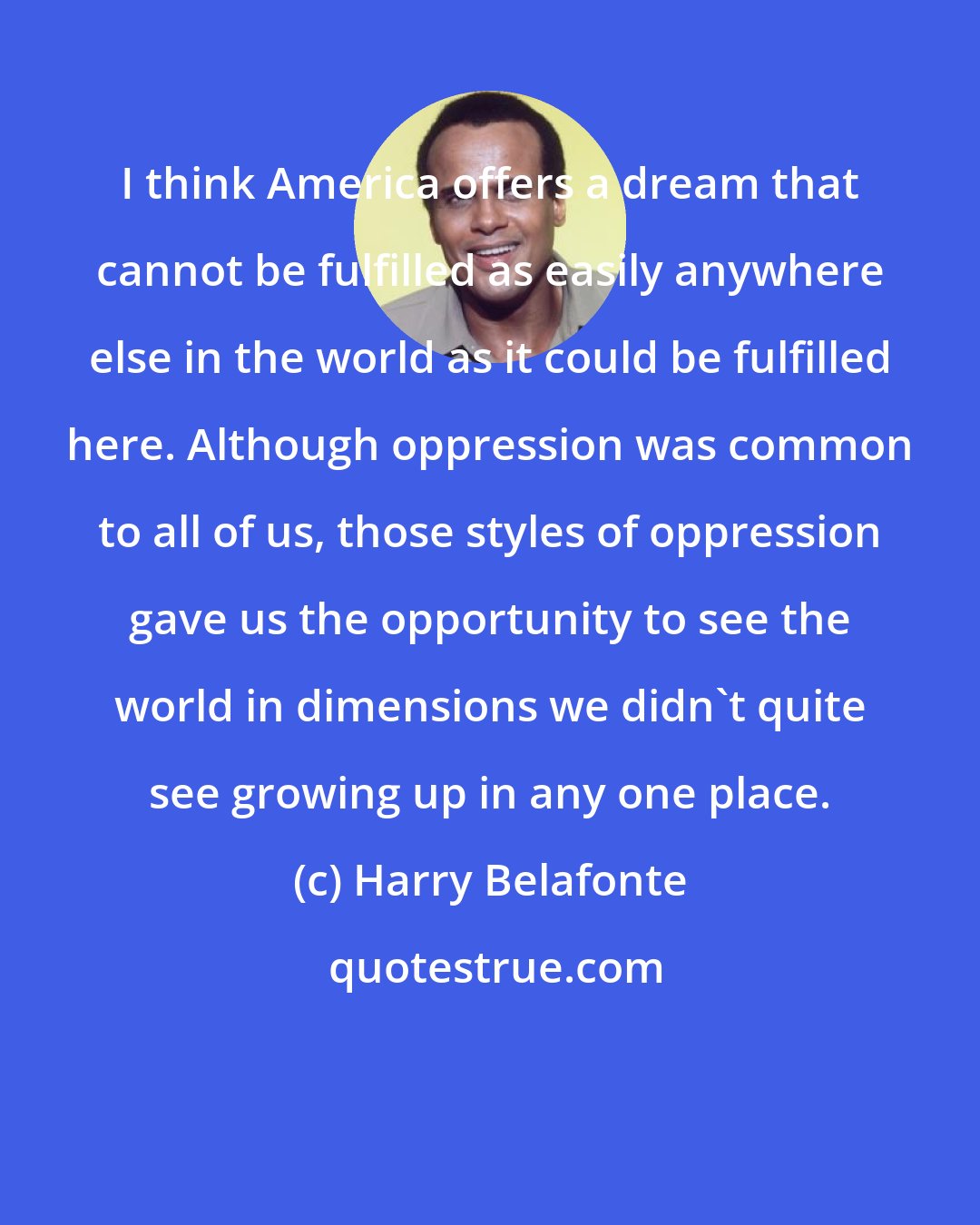 Harry Belafonte: I think America offers a dream that cannot be fulfilled as easily anywhere else in the world as it could be fulfilled here. Although oppression was common to all of us, those styles of oppression gave us the opportunity to see the world in dimensions we didn't quite see growing up in any one place.