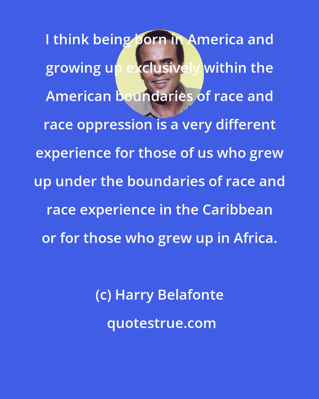 Harry Belafonte: I think being born in America and growing up exclusively within the American boundaries of race and race oppression is a very different experience for those of us who grew up under the boundaries of race and race experience in the Caribbean or for those who grew up in Africa.