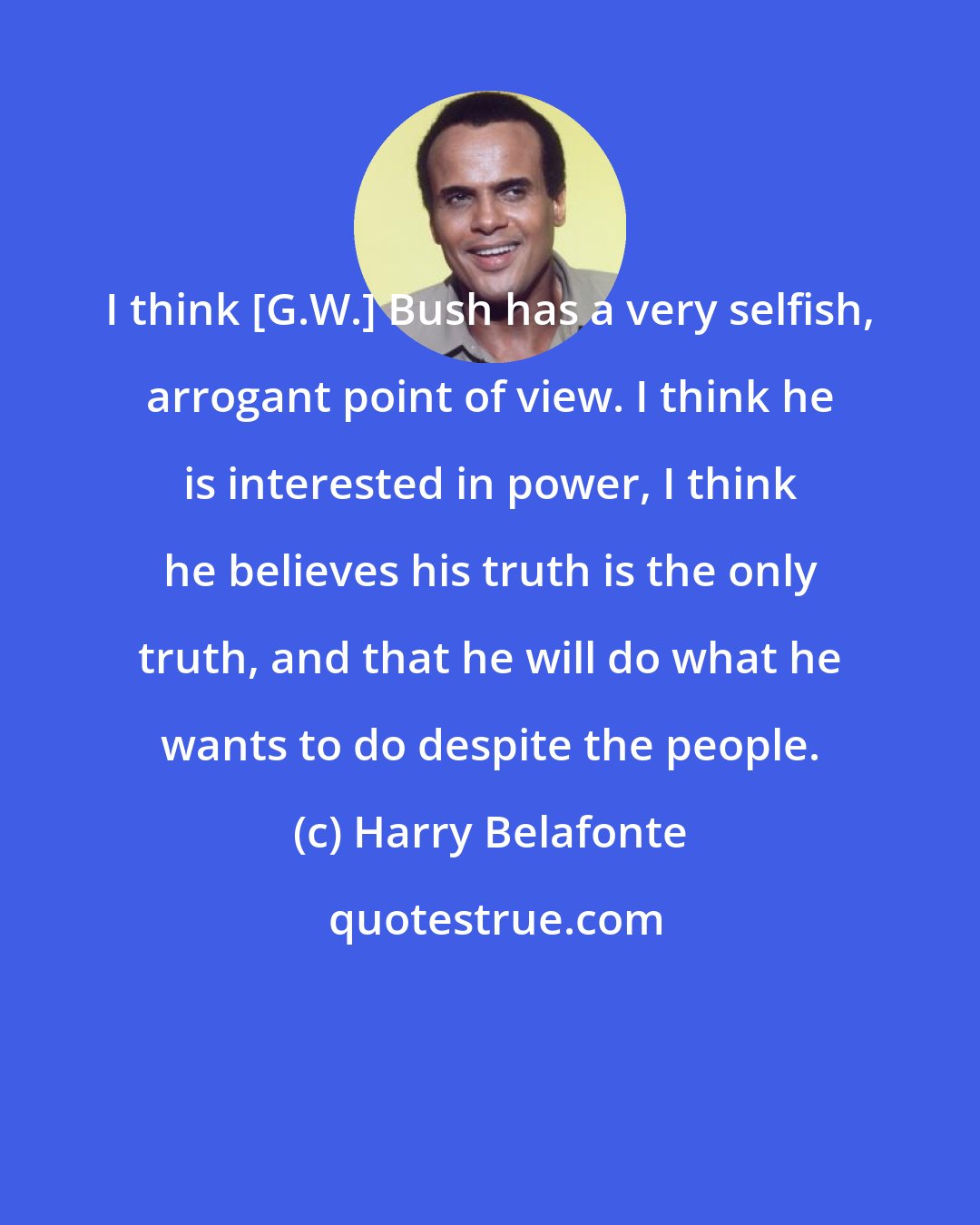 Harry Belafonte: I think [G.W.] Bush has a very selfish, arrogant point of view. I think he is interested in power, I think he believes his truth is the only truth, and that he will do what he wants to do despite the people.