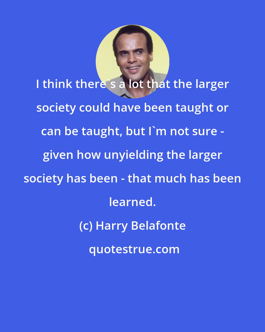 Harry Belafonte: I think there's a lot that the larger society could have been taught or can be taught, but I'm not sure - given how unyielding the larger society has been - that much has been learned.