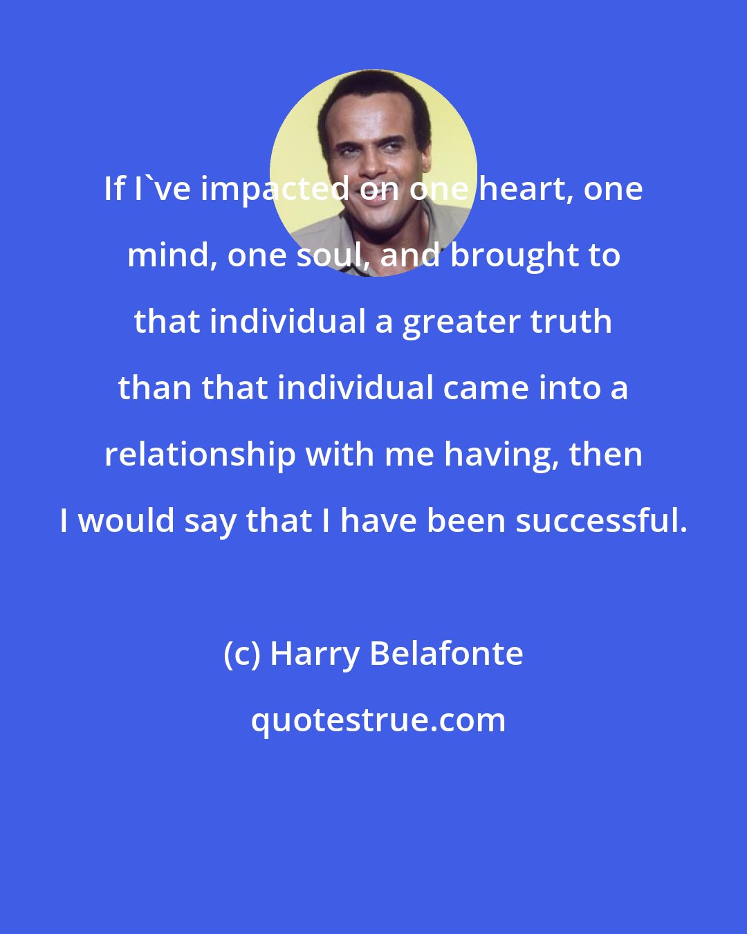 Harry Belafonte: If I've impacted on one heart, one mind, one soul, and brought to that individual a greater truth than that individual came into a relationship with me having, then I would say that I have been successful.