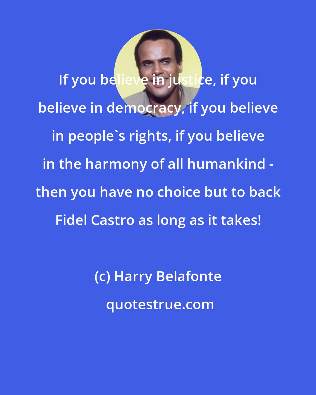 Harry Belafonte: If you believe in justice, if you believe in democracy, if you believe in people's rights, if you believe in the harmony of all humankind - then you have no choice but to back Fidel Castro as long as it takes!