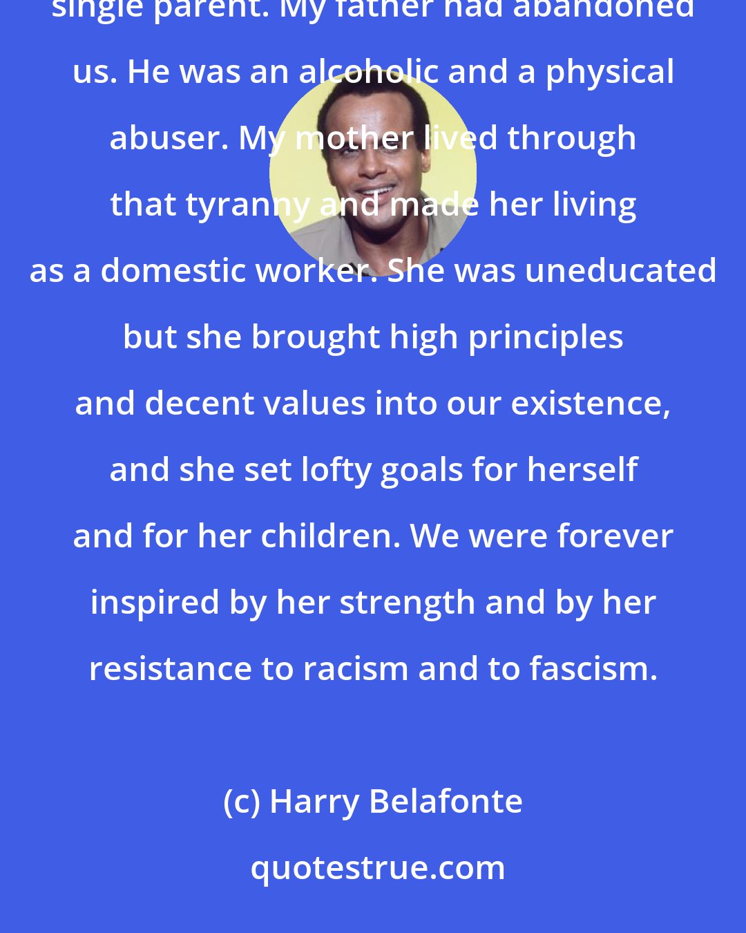 Harry Belafonte: In my earliest of years, my mother was a huge force in my life. She was for all intents and purposes, a single parent. My father had abandoned us. He was an alcoholic and a physical abuser. My mother lived through that tyranny and made her living as a domestic worker. She was uneducated but she brought high principles and decent values into our existence, and she set lofty goals for herself and for her children. We were forever inspired by her strength and by her resistance to racism and to fascism.