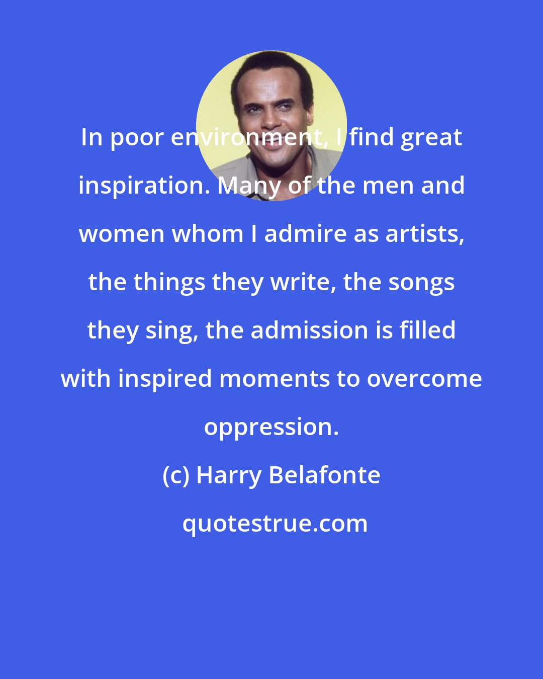 Harry Belafonte: In poor environment, I find great inspiration. Many of the men and women whom I admire as artists, the things they write, the songs they sing, the admission is filled with inspired moments to overcome oppression.