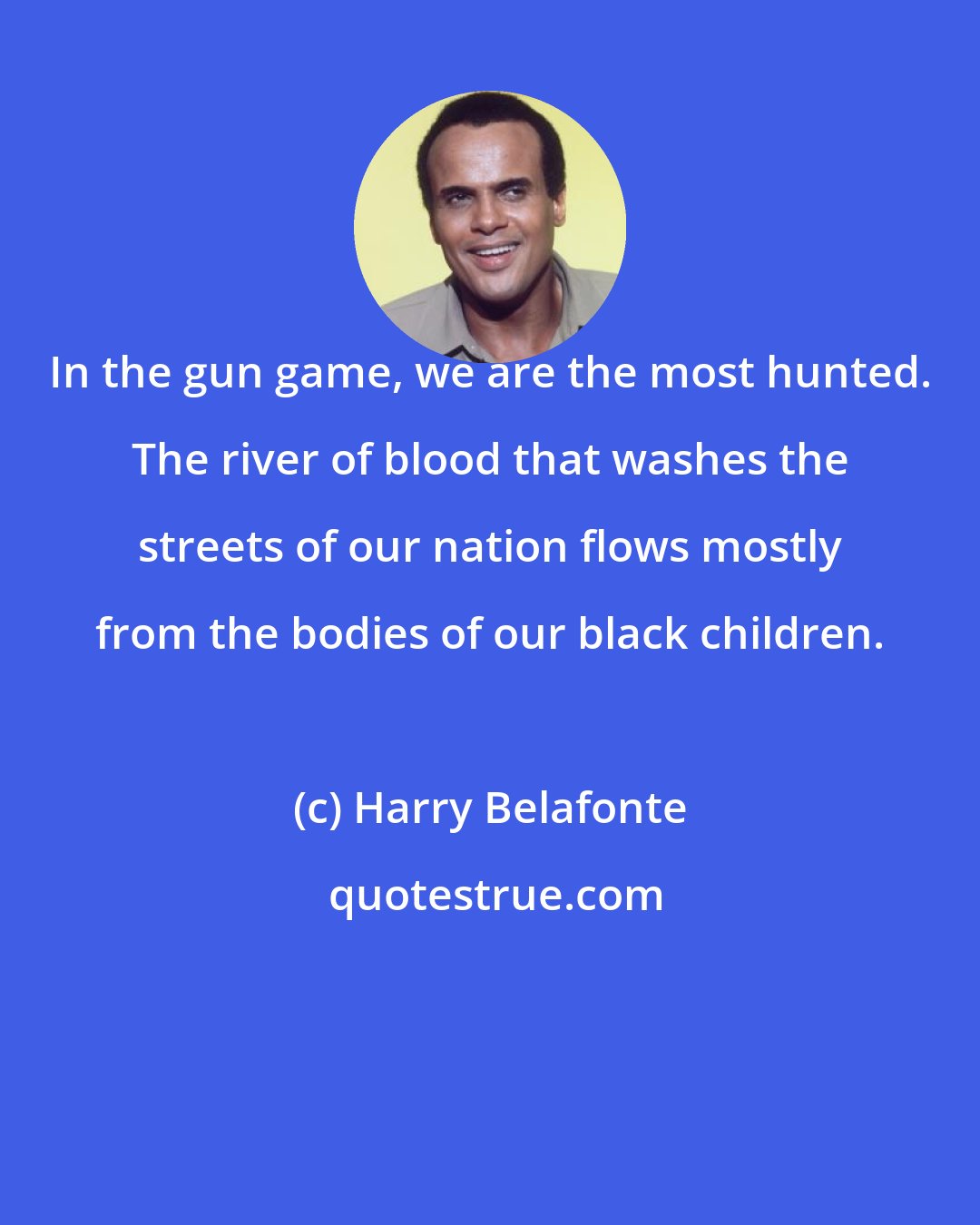 Harry Belafonte: In the gun game, we are the most hunted. The river of blood that washes the streets of our nation flows mostly from the bodies of our black children.