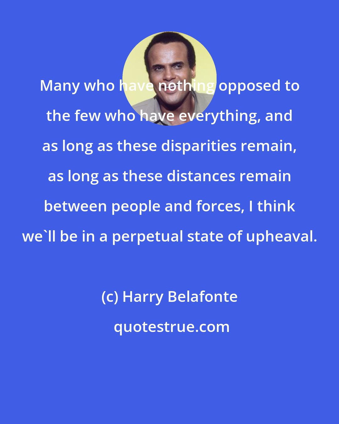 Harry Belafonte: Many who have nothing opposed to the few who have everything, and as long as these disparities remain, as long as these distances remain between people and forces, I think we'll be in a perpetual state of upheaval.