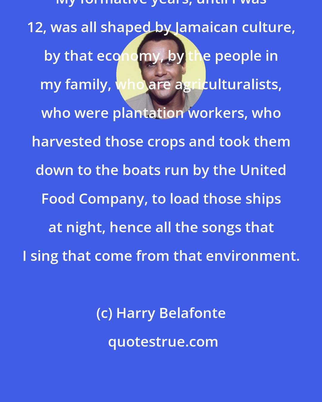 Harry Belafonte: My formative years, until I was 12, was all shaped by Jamaican culture, by that economy, by the people in my family, who are agriculturalists, who were plantation workers, who harvested those crops and took them down to the boats run by the United Food Company, to load those ships at night, hence all the songs that I sing that come from that environment.