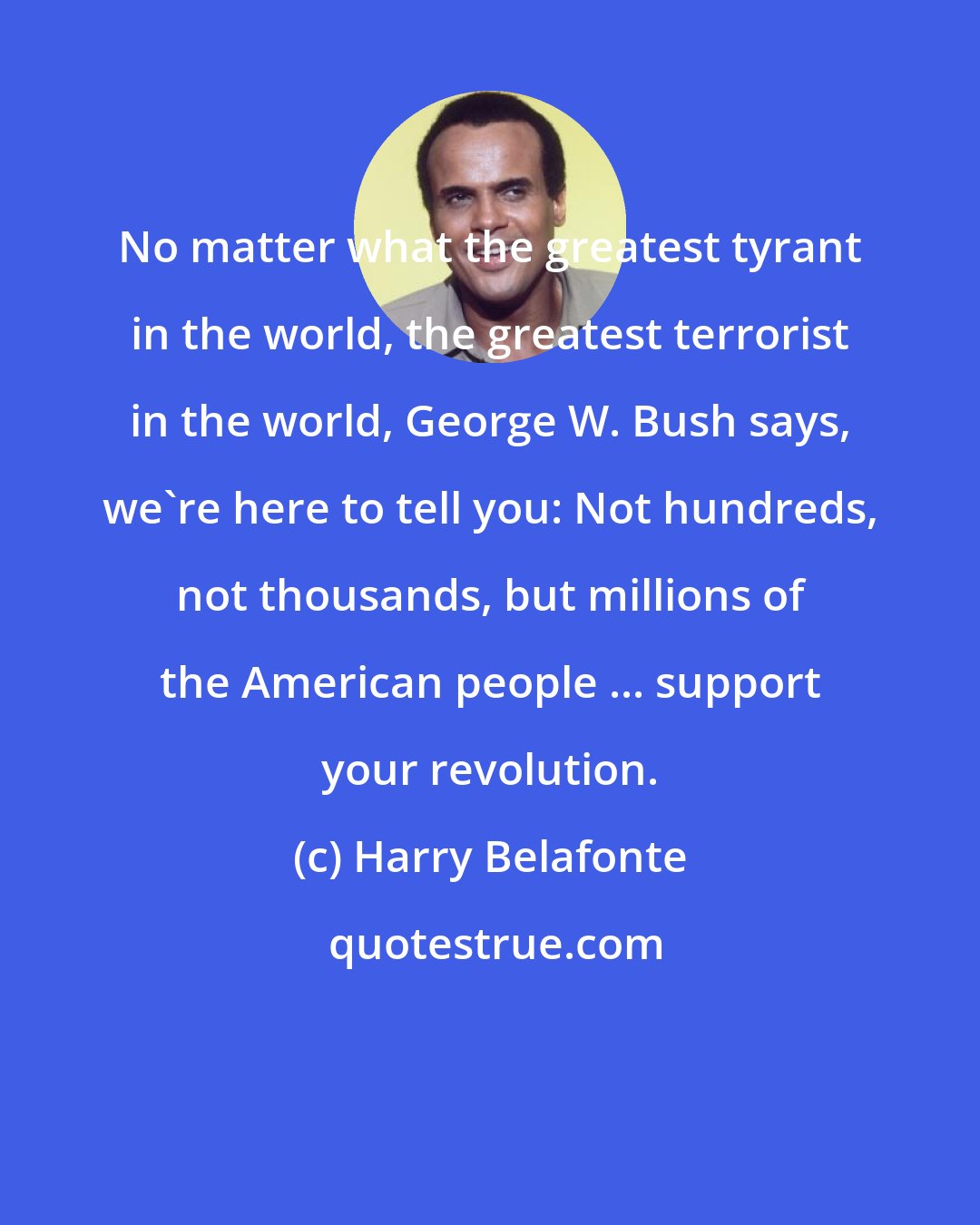 Harry Belafonte: No matter what the greatest tyrant in the world, the greatest terrorist in the world, George W. Bush says, we're here to tell you: Not hundreds, not thousands, but millions of the American people ... support your revolution.