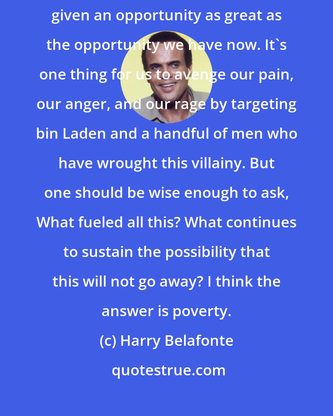 Harry Belafonte: Not since the early days of the civil rights movement has America been given an opportunity as great as the opportunity we have now. It's one thing for us to avenge our pain, our anger, and our rage by targeting bin Laden and a handful of men who have wrought this villainy. But one should be wise enough to ask, What fueled all this? What continues to sustain the possibility that this will not go away? I think the answer is poverty.