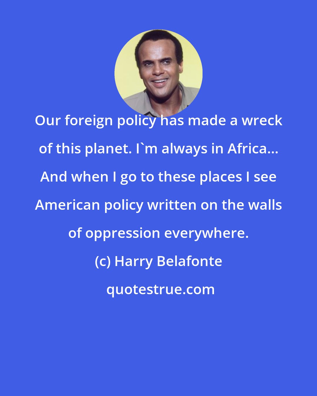 Harry Belafonte: Our foreign policy has made a wreck of this planet. I'm always in Africa... And when I go to these places I see American policy written on the walls of oppression everywhere.