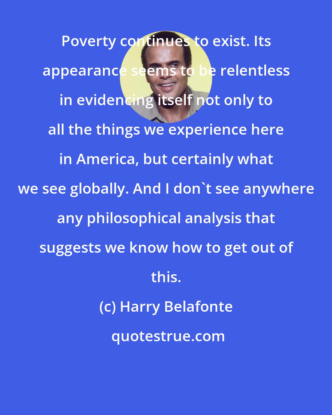 Harry Belafonte: Poverty continues to exist. Its appearance seems to be relentless in evidencing itself not only to all the things we experience here in America, but certainly what we see globally. And I don't see anywhere any philosophical analysis that suggests we know how to get out of this.