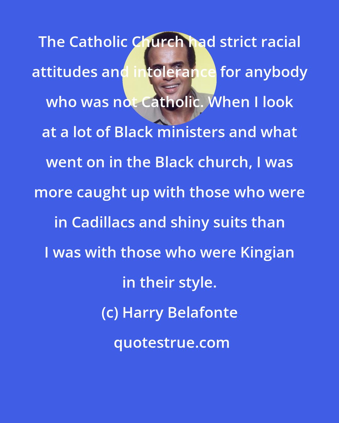 Harry Belafonte: The Catholic Church had strict racial attitudes and intolerance for anybody who was not Catholic. When I look at a lot of Black ministers and what went on in the Black church, I was more caught up with those who were in Cadillacs and shiny suits than I was with those who were Kingian in their style.